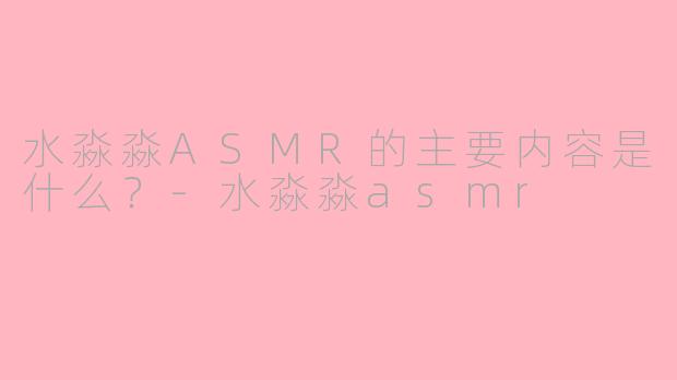 水淼淼ASMR的主要内容是什么？-水淼淼asmr