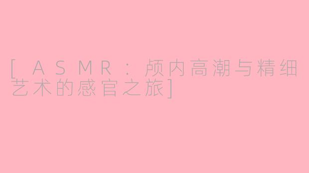 [ASMR：颅内高潮与精细艺术的感官之旅]