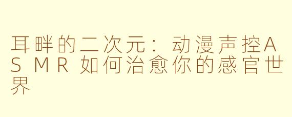 耳畔的二次元：动漫声控ASMR如何治愈你的感官世界