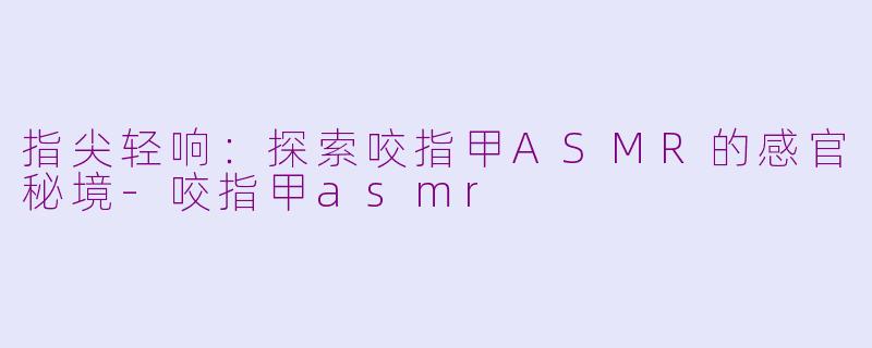 指尖轻响：探索咬指甲ASMR的感官秘境-咬指甲asmr