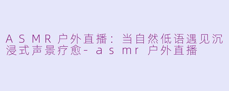 ASMR户外直播：当自然低语遇见沉浸式声景疗愈-asmr户外直播
