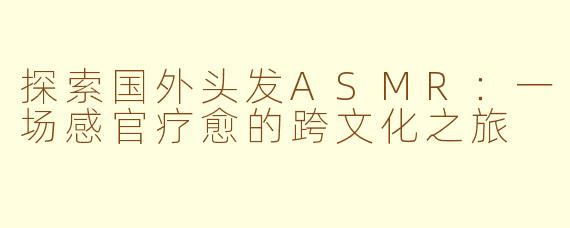 探索国外头发ASMR：一场感官疗愈的跨文化之旅