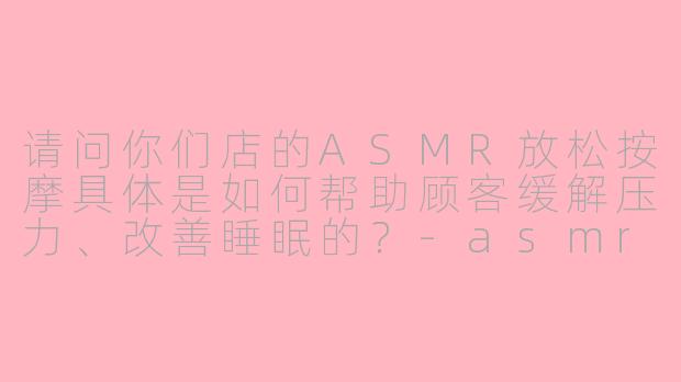 请问你们店的ASMR放松按摩具体是如何帮助顾客缓解压力、改善睡眠的？-asmr放松按摩店