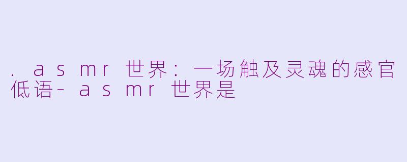 .asmr世界：一场触及灵魂的感官低语-asmr世界是