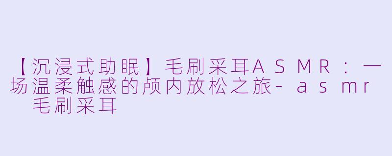 【沉浸式助眠】毛刷采耳ASMR：一场温柔触感的颅内放松之旅-asmr 毛刷采耳