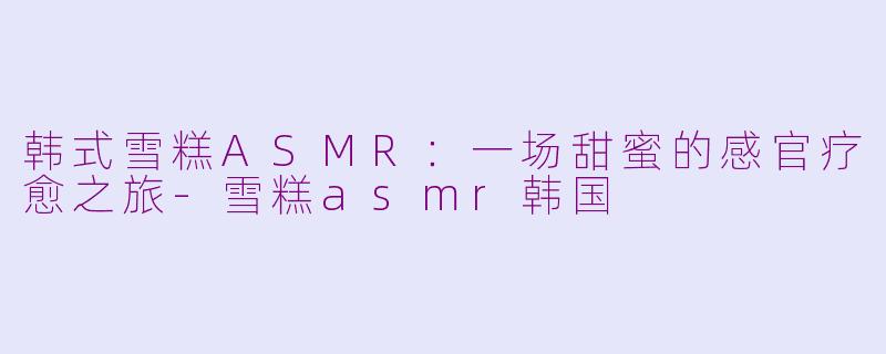 韩式雪糕ASMR：一场甜蜜的感官疗愈之旅-雪糕asmr韩国