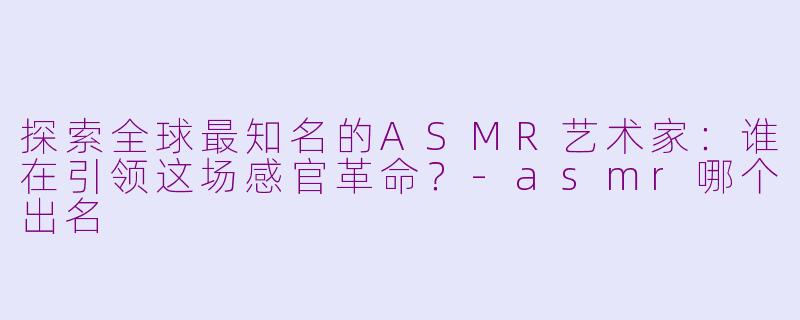 探索全球最知名的ASMR艺术家：谁在引领这场感官革命？-asmr哪个出名