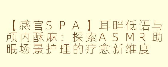 【感官SPA】耳畔低语与颅内酥麻：探索ASMR助眠场景护理的疗愈新维度