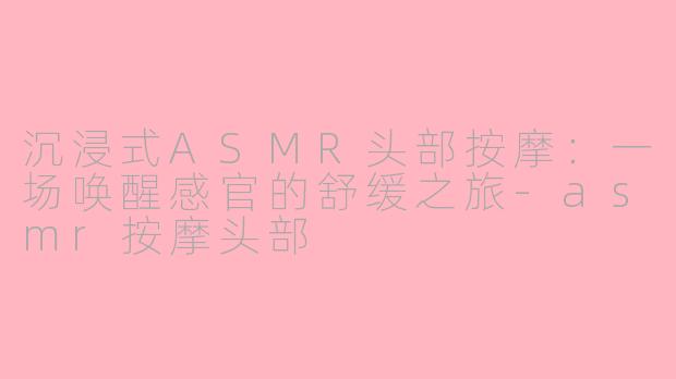 沉浸式ASMR头部按摩：一场唤醒感官的舒缓之旅-asmr按摩头部