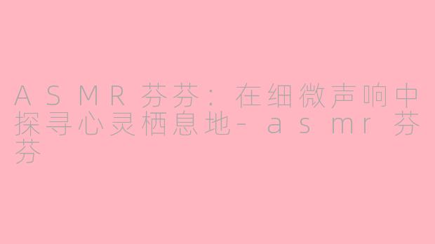 ASMR芬芬:在细微声响中探寻心灵栖息地-asmr芬芬