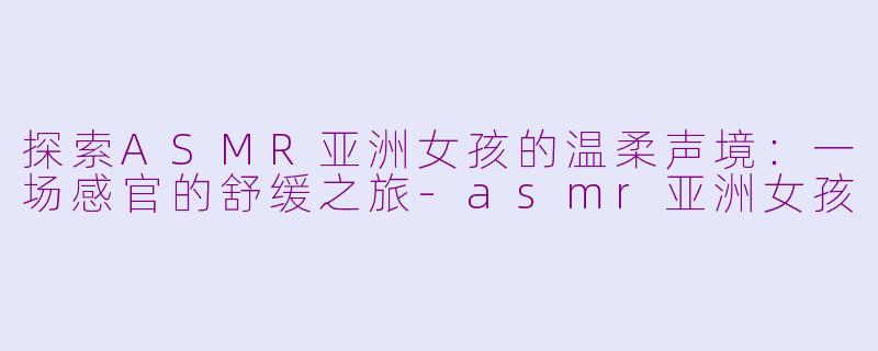 探索ASMR亚洲女孩的温柔声境：一场感官的舒缓之旅-asmr亚洲女孩