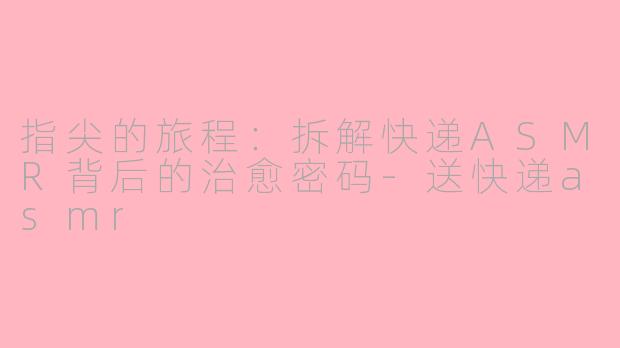 指尖的旅程:拆解快递ASMR背后的治愈密码-送快递asmr