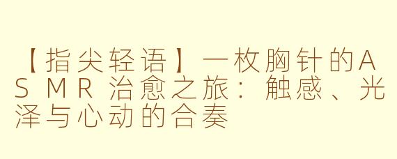 【指尖轻语】一枚胸针的ASMR治愈之旅：触感、光泽与心动的合奏