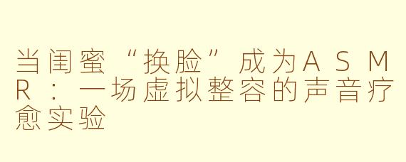 当闺蜜“换脸”成为ASMR：一场虚拟整容的声音疗愈实验