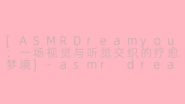 [ASMRDreamyou：一场视觉与听觉交织的疗愈梦境]-asmr dreamyou图片