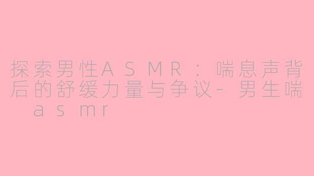 探索男性ASMR:喘息声背后的舒缓力量与争议-男生喘 asmr