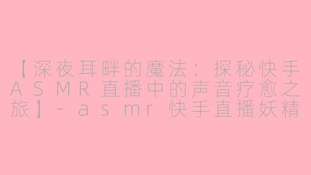【深夜耳畔的魔法：探秘快手ASMR直播中的声音疗愈之旅】-asmr快手直播妖精