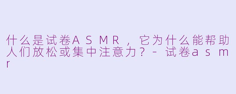 什么是试卷ASMR，它为什么能帮助人们放松或集中注意力？-试卷asmr