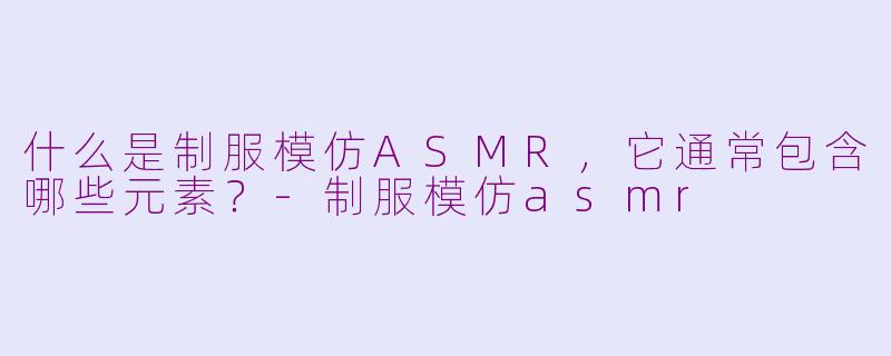 什么是制服模仿ASMR，它通常包含哪些元素？-制服模仿asmr
