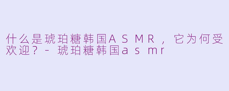 什么是琥珀糖韩国ASMR，它为何受欢迎？-琥珀糖韩国asmr