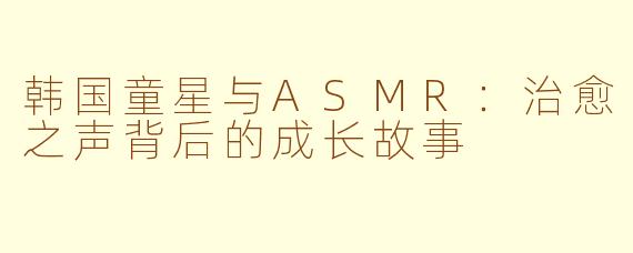 韩国童星与ASMR：治愈之声背后的成长故事