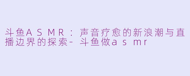 斗鱼ASMR:声音疗愈的新浪潮与直播边界的探索-斗鱼做asmr