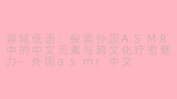 异域低语：探索外国ASMR中的中文元素与跨文化疗愈魅力