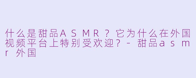 什么是甜品ASMR？它为什么在外国视频平台上特别受欢迎？-甜品asmr外国