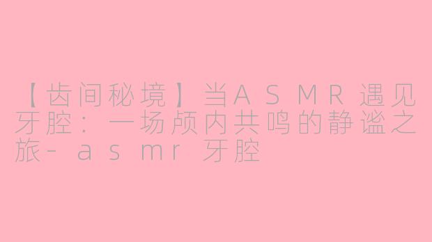 【齿间秘境】当ASMR遇见牙腔:一场颅内共鸣的静谧之旅-asmr牙腔