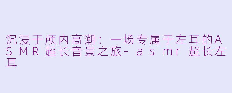 沉浸于颅内高潮：一场专属于左耳的ASMR超长音景之旅-asmr超长左耳