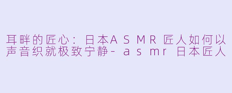 耳畔的匠心：日本ASMR匠人如何以声音织就极致宁静-asmr日本匠人