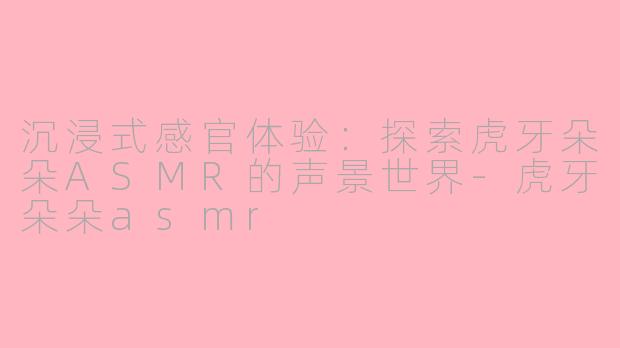 沉浸式感官体验:探索虎牙朵朵ASMR的声景世界-虎牙朵朵asmr