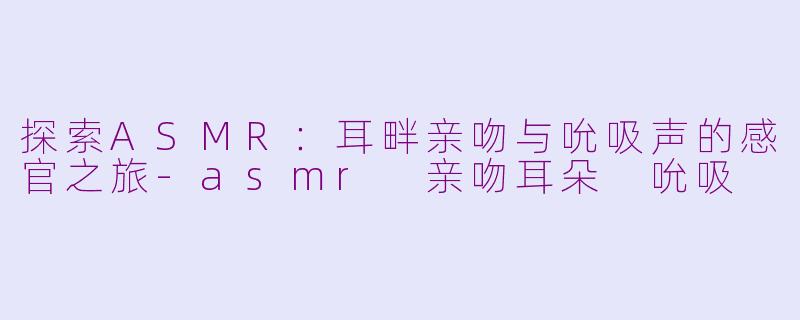 探索ASMR：耳畔亲吻与吮吸声的感官之旅-asmr 亲吻耳朵 吮吸
