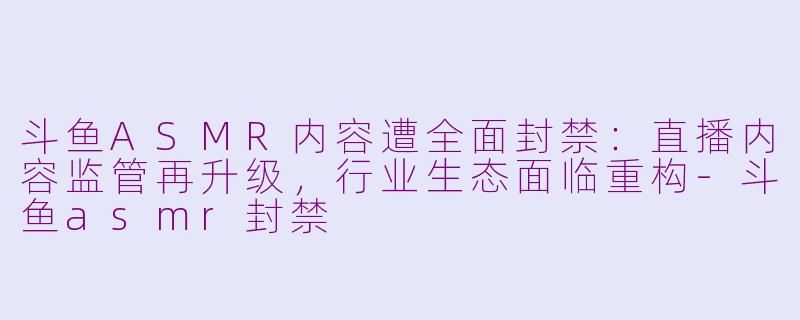 斗鱼ASMR内容遭全面封禁：直播内容监管再升级，行业生态面临重构-斗鱼asmr封禁