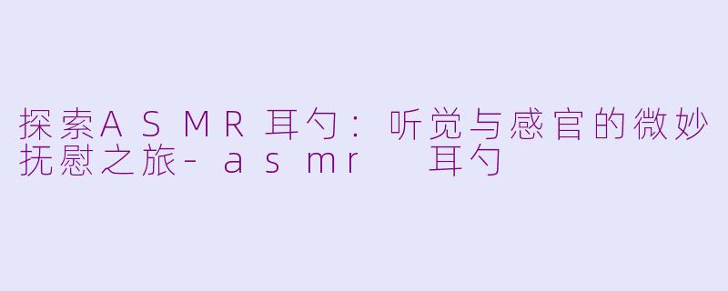 探索ASMR耳勺:听觉与感官的微妙抚慰之旅-asmr 耳勺