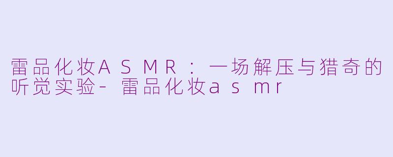 雷品化妆ASMR：一场解压与猎奇的听觉实验-雷品化妆asmr