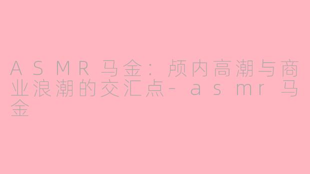 ASMR马金：颅内高潮与商业浪潮的交汇点-asmr马金