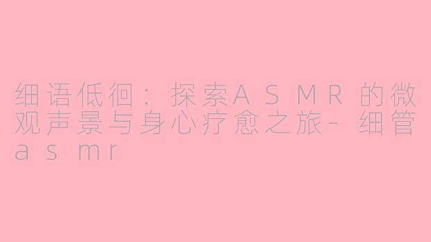细语低徊：探索ASMR的微观声景与身心疗愈之旅-细管asmr