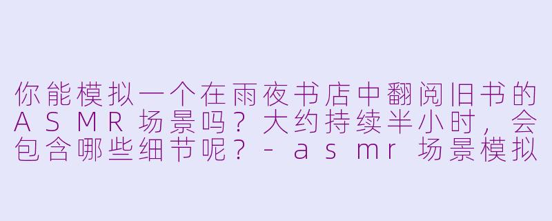 你能模拟一个在雨夜书店中翻阅旧书的ASMR场景吗？大约持续半小时，会包含哪些细节呢？-asmr场景模拟半个小时