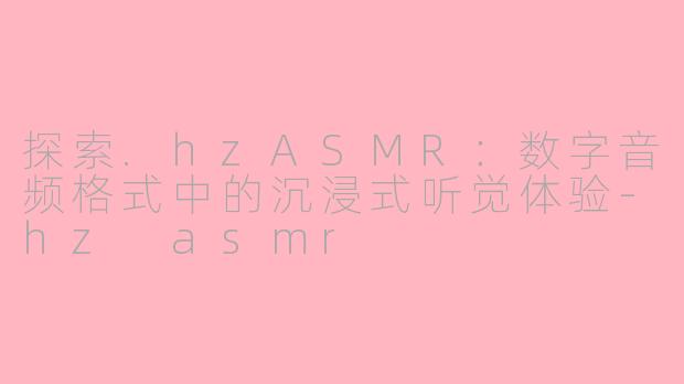 探索.hzASMR:数字音频格式中的沉浸式听觉体验-hz asmr