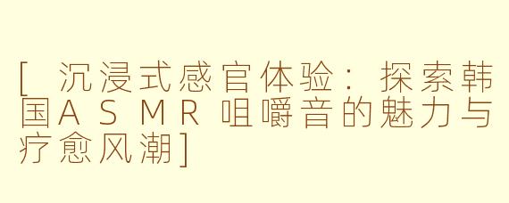 [沉浸式感官体验：探索韩国ASMR咀嚼音的魅力与疗愈风潮]
