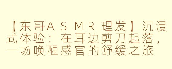 【东哥ASMR理发】沉浸式体验：在耳边剪刀起落，一场唤醒感官的舒缓之旅