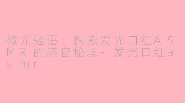 微光轻语：探索发光口红ASMR的感官秘境-发光口红asmr