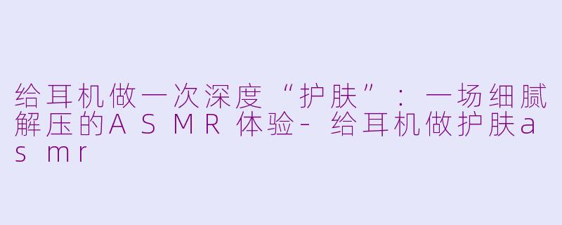 给耳机做一次深度“护肤”：一场细腻解压的ASMR体验-给耳机做护肤asmr