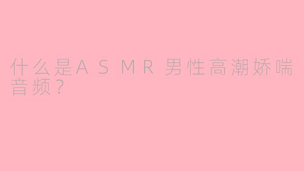 什么是ASMR男性高潮娇喘音频？