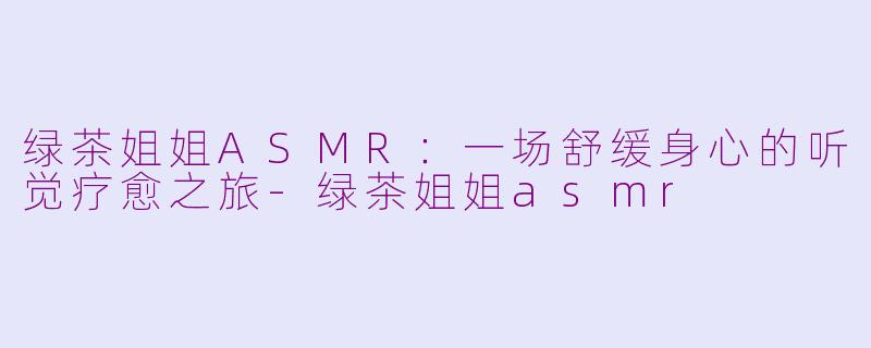绿茶姐姐ASMR：一场舒缓身心的听觉疗愈之旅-绿茶姐姐asmr