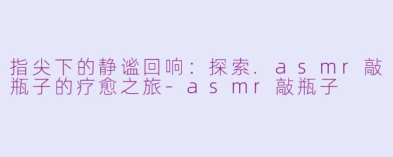 指尖下的静谧回响：探索.asmr敲瓶子的疗愈之旅-asmr敲瓶子