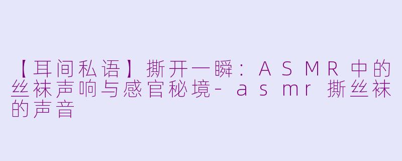 【耳间私语】撕开一瞬:ASMR中的丝袜声响与感官秘境-asmr撕丝袜的声音