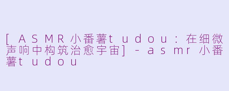 [ASMR小番薯tudou：在细微声响中构筑治愈宇宙]-asmr小番薯tudou
