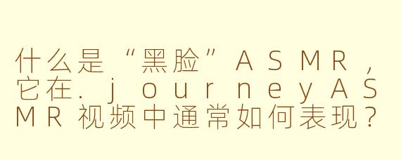 什么是“黑脸”ASMR，它在.journeyASMR视频中通常如何表现？
